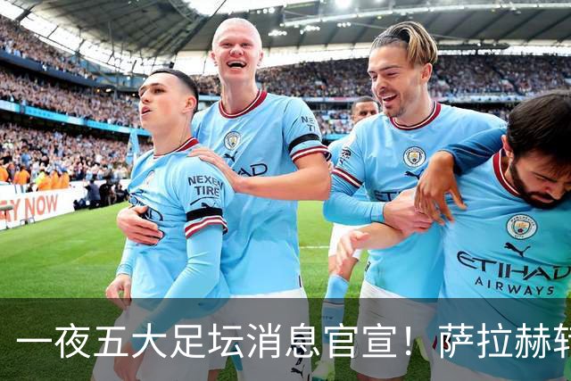 一夜五大足坛消息官宣！萨拉赫转会离队，穆帅接班人正式履职，曼城续约天赋球员，马竞作出回应